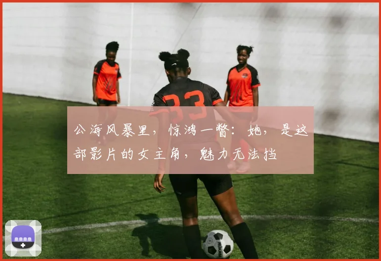 公海风暴里，惊鸿一瞥：她，是这部影片的女主角，魅力无法挡