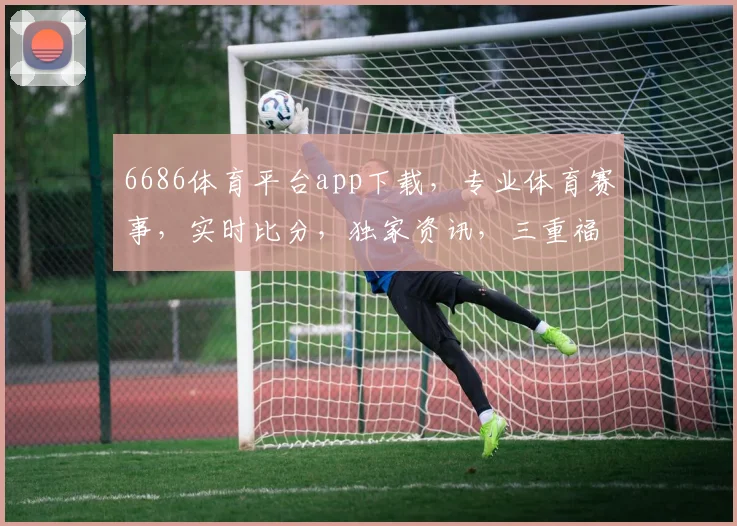 6686体育平台app下载，专业体育赛事，实时比分，独家资讯，三重福利等你来