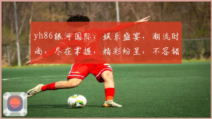 yh86银河国际，娱乐盛宴，潮流时尚，尽在掌握，精彩纷呈，不容错过