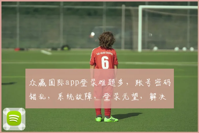 众赢国际app登录难题多，账号密码错乱，系统故障，登录无望，解决攻略速来